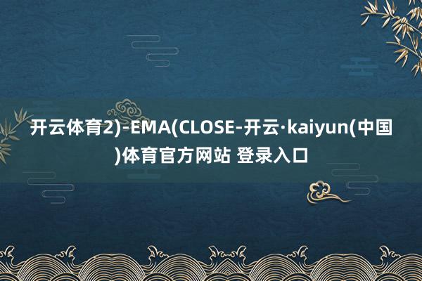开云体育2)-EMA(CLOSE-开云·kaiyun(中国)体育官方网站 登录入口