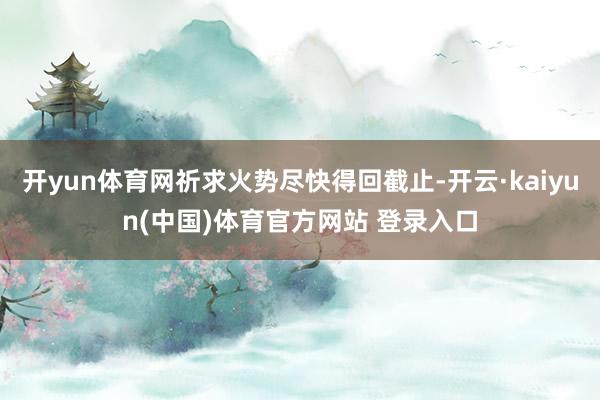 开yun体育网祈求火势尽快得回截止-开云·kaiyun(中国)体育官方网站 登录入口