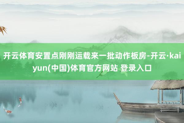 开云体育安置点刚刚运载来一批动作板房-开云·kaiyun(中国)体育官方网站 登录入口