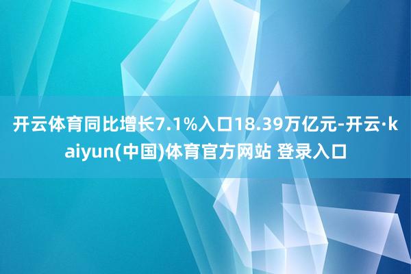 开云体育同比增长7.1%入口18.39万亿元-开云·kaiyun(中国)体育官方网站 登录入口