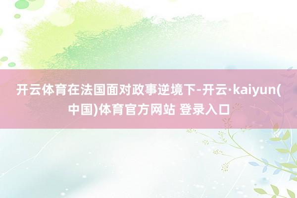 开云体育在法国面对政事逆境下-开云·kaiyun(中国)体育官方网站 登录入口
