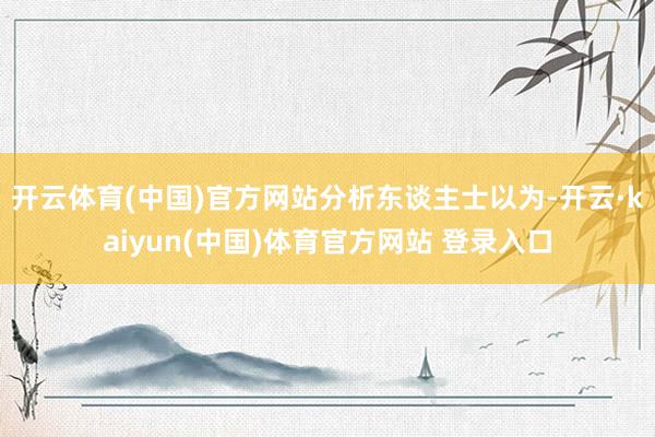 开云体育(中国)官方网站　　分析东谈主士以为-开云·kaiyun(中国)体育官方网站 登录入口