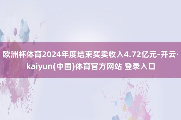 欧洲杯体育2024年度结束买卖收入4.72亿元-开云·kaiyun(中国)体育官方网站 登录入口