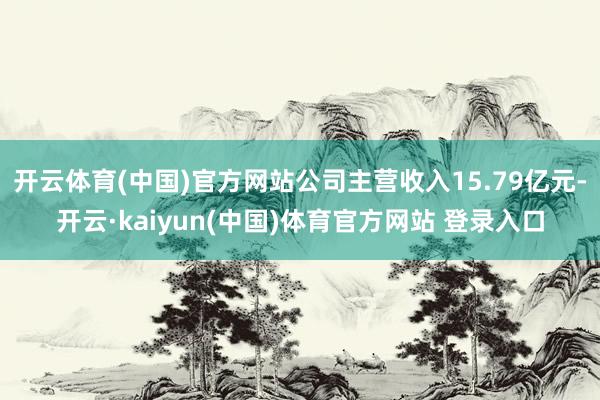 开云体育(中国)官方网站公司主营收入15.79亿元-开云·kaiyun(中国)体育官方网站 登录入口
