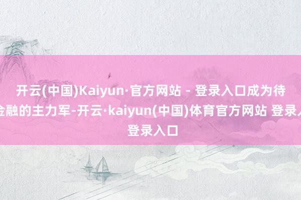开云(中国)Kaiyun·官方网站 - 登录入口成为待业金融的主力军-开云·kaiyun(中国)体育官方网站 登录入口