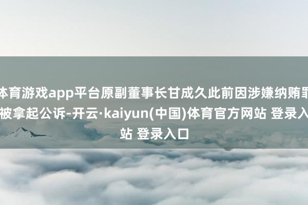 体育游戏app平台原副董事长甘成久此前因涉嫌纳贿罪等被拿起公诉-开云·kaiyun(中国)体育官方网站 登录入口