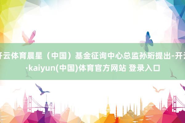 开云体育晨星（中国）基金征询中心总监孙珩提出-开云·kaiyun(中国)体育官方网站 登录入口