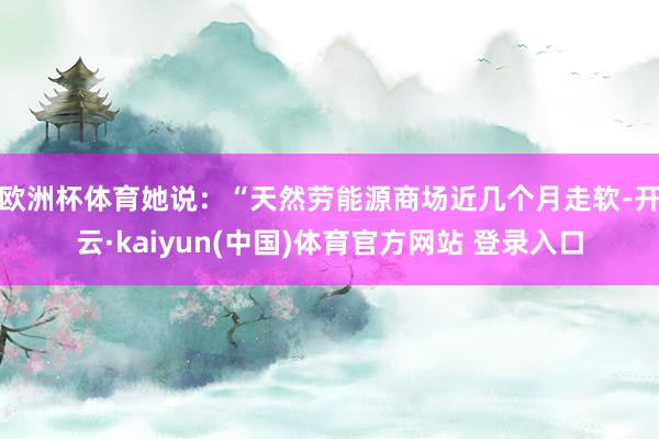 欧洲杯体育　　她说：“天然劳能源商场近几个月走软-开云·kaiyun(中国)体育官方网站 登录入口