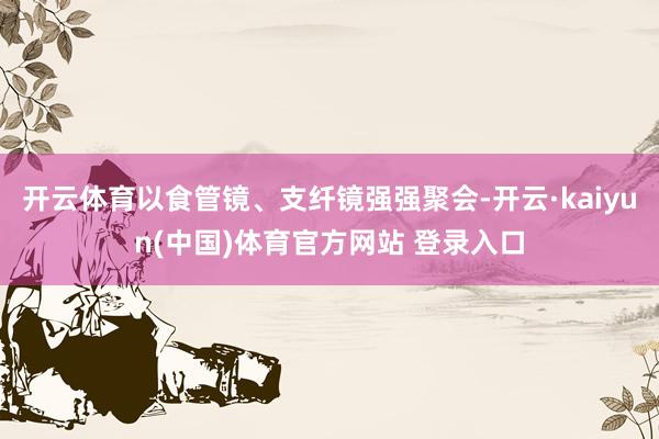 开云体育以食管镜、支纤镜强强聚会-开云·kaiyun(中国)体育官方网站 登录入口