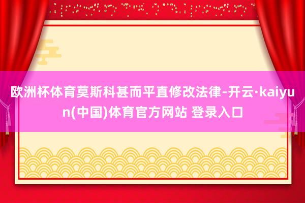 欧洲杯体育莫斯科甚而平直修改法律-开云·kaiyun(中国)体育官方网站 登录入口