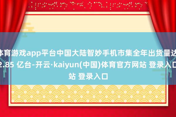 体育游戏app平台中国大陆智妙手机市集全年出货量达 2.85 亿台-开云·kaiyun(中国)体育官方网站 登录入口