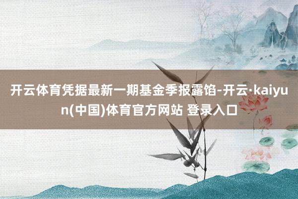 开云体育凭据最新一期基金季报露馅-开云·kaiyun(中国)体育官方网站 登录入口