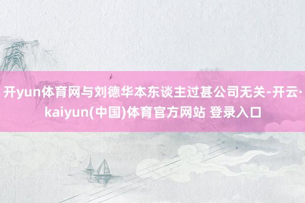 开yun体育网与刘德华本东谈主过甚公司无关-开云·kaiyun(中国)体育官方网站 登录入口