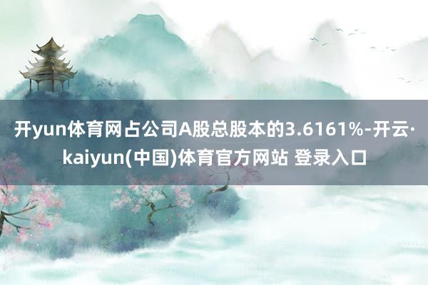 开yun体育网占公司A股总股本的3.6161%-开云·kaiyun(中国)体育官方网站 登录入口