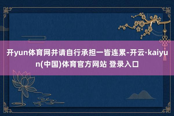 开yun体育网并请自行承担一皆连累-开云·kaiyun(中国)体育官方网站 登录入口