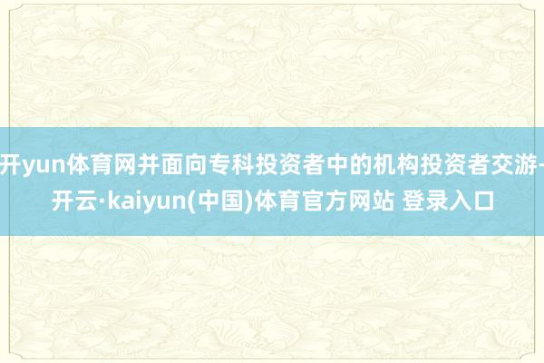 开yun体育网并面向专科投资者中的机构投资者交游-开云·kaiyun(中国)体育官方网站 登录入口