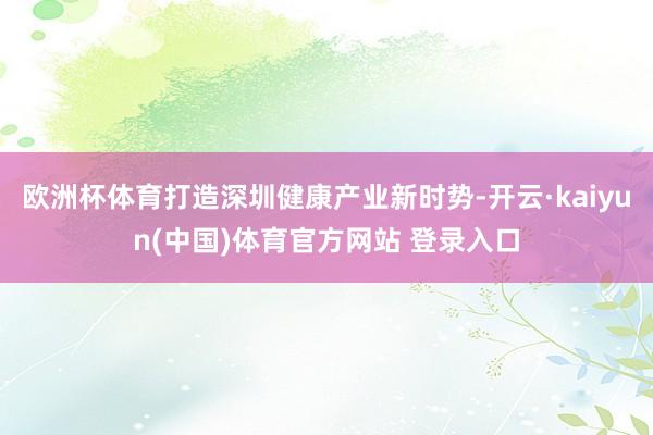 欧洲杯体育打造深圳健康产业新时势-开云·kaiyun(中国)体育官方网站 登录入口