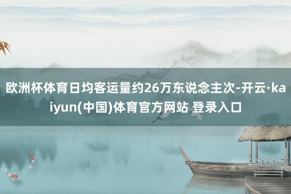 欧洲杯体育日均客运量约26万东说念主次-开云·kaiyun(中国)体育官方网站 登录入口