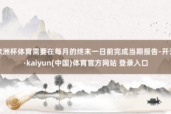 欧洲杯体育需要在每月的终末一日前完成当期报告-开云·kaiyun(中国)体育官方网站 登录入口