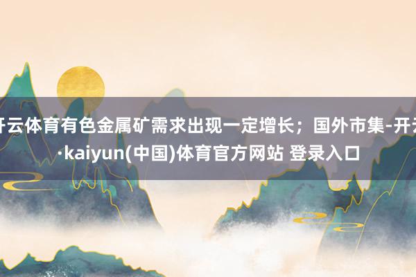 开云体育有色金属矿需求出现一定增长；国外市集-开云·kaiyun(中国)体育官方网站 登录入口