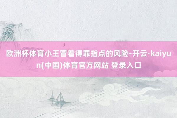 欧洲杯体育小王冒着得罪指点的风险-开云·kaiyun(中国)体育官方网站 登录入口