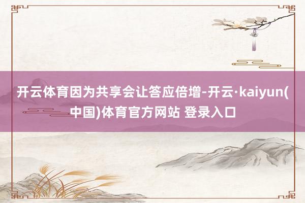开云体育因为共享会让答应倍增-开云·kaiyun(中国)体育官方网站 登录入口