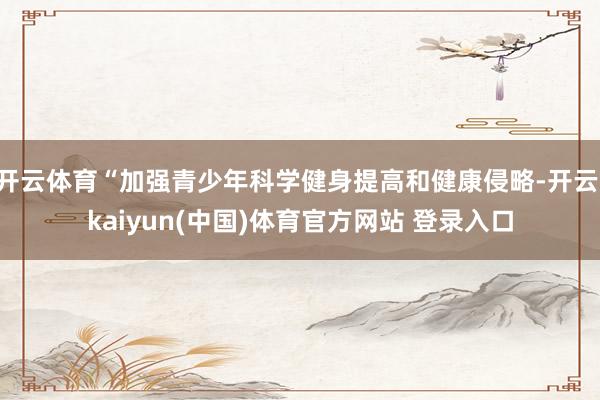 开云体育“加强青少年科学健身提高和健康侵略-开云·kaiyun(中国)体育官方网站 登录入口