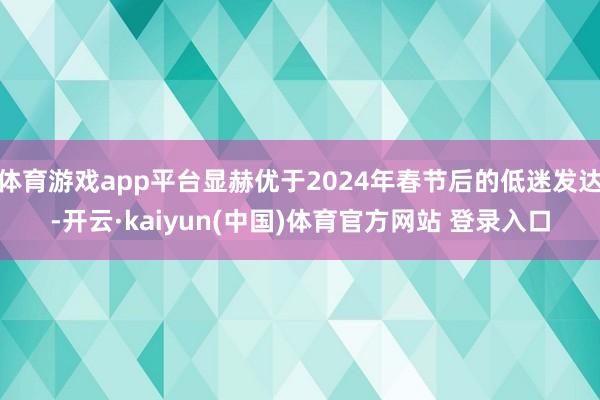体育游戏app平台显赫优于2024年春节后的低迷发达-开云·kaiyun(中国)体育官方网站 登录入口