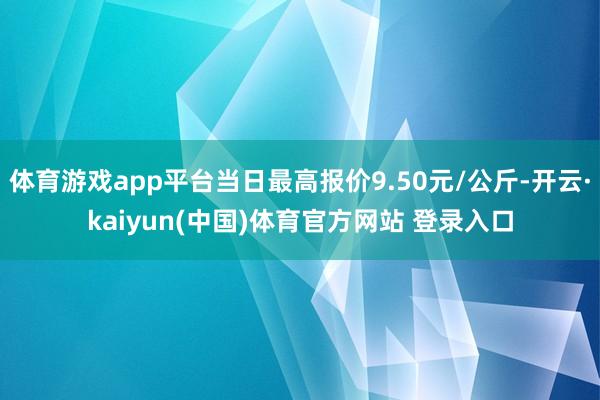 体育游戏app平台当日最高报价9.50元/公斤-开云·kaiyun(中国)体育官方网站 登录入口