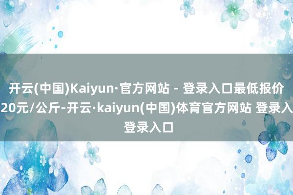 开云(中国)Kaiyun·官方网站 - 登录入口最低报价0.20元/公斤-开云·kaiyun(中国)体育官方网站 登录入口
