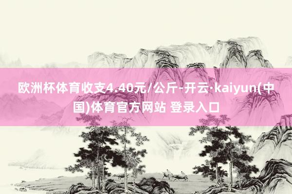 欧洲杯体育收支4.40元/公斤-开云·kaiyun(中国)体育官方网站 登录入口