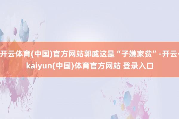 开云体育(中国)官方网站郭威这是“子嫌家贫”-开云·kaiyun(中国)体育官方网站 登录入口