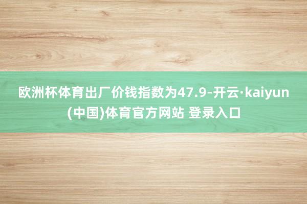 欧洲杯体育出厂价钱指数为47.9-开云·kaiyun(中国)体育官方网站 登录入口