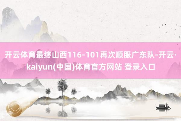 开云体育最终山西116-101再次顺服广东队-开云·kaiyun(中国)体育官方网站 登录入口