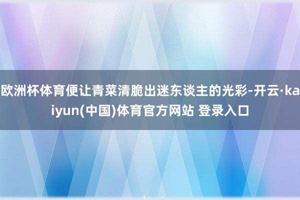 欧洲杯体育便让青菜清脆出迷东谈主的光彩-开云·kaiyun(中国)体育官方网站 登录入口