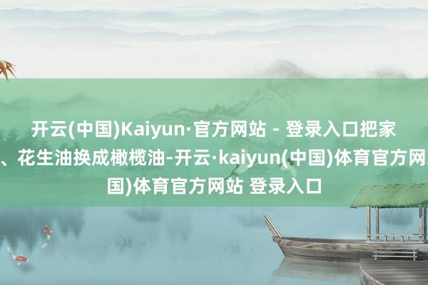 开云(中国)Kaiyun·官方网站 - 登录入口把家里的玉米油、花生油换成橄榄油-开云·kaiyun(中国)体育官方网站 登录入口