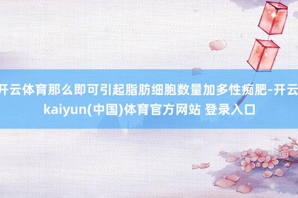 开云体育那么即可引起脂肪细胞数量加多性痴肥-开云·kaiyun(中国)体育官方网站 登录入口