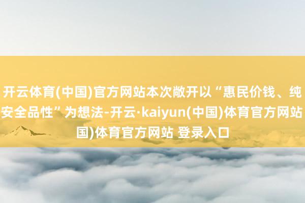 开云体育(中国)官方网站本次敞开以“惠民价钱、纯正仪态、安全品性”为想法-开云·kaiyun(中国)体育官方网站 登录入口