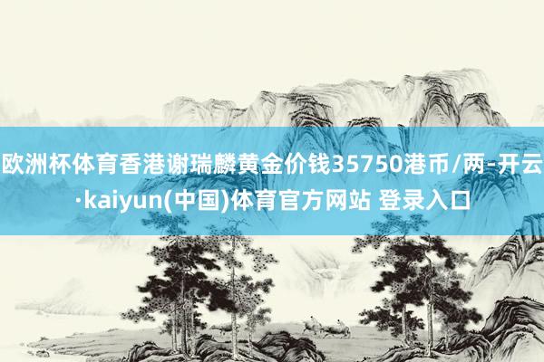 欧洲杯体育香港谢瑞麟黄金价钱35750港币/两-开云·kaiyun(中国)体育官方网站 登录入口