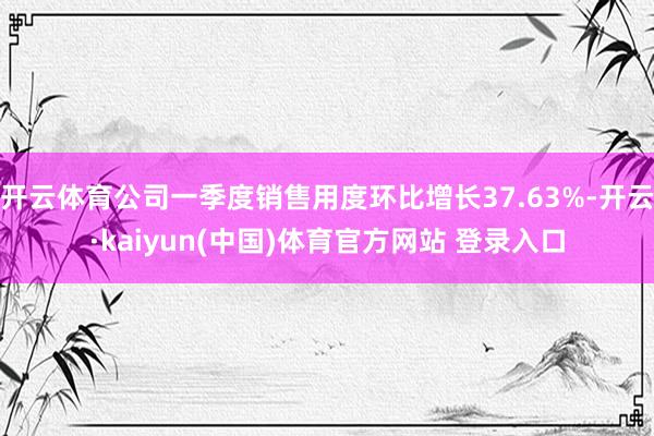 开云体育公司一季度销售用度环比增长37.63%-开云·kaiyun(中国)体育官方网站 登录入口