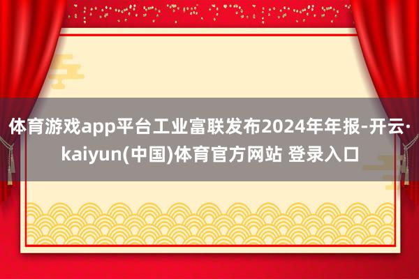体育游戏app平台工业富联发布2024年年报-开云·kaiyun(中国)体育官方网站 登录入口