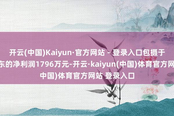 开云(中国)Kaiyun·官方网站 - 登录入口包摄于上市公司股东的净利润1796万元-开云·kaiyun(中国)体育官方网站 登录入口