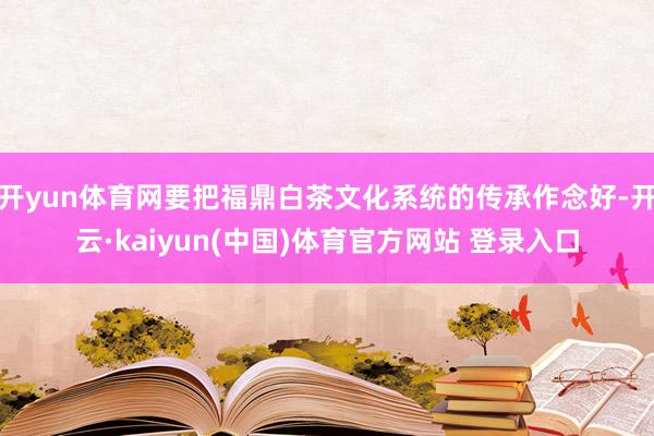 开yun体育网要把福鼎白茶文化系统的传承作念好-开云·kaiyun(中国)体育官方网站 登录入口