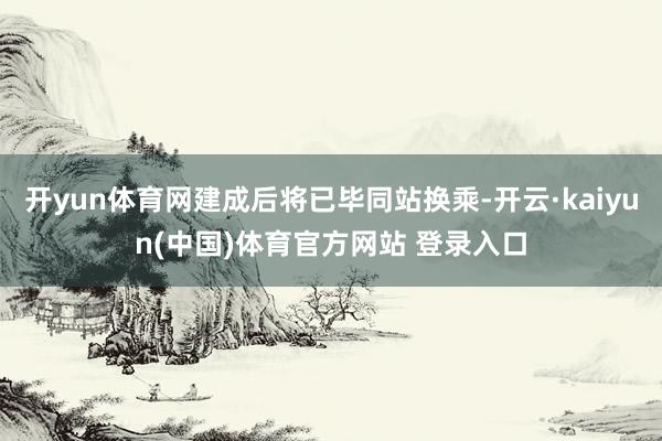 开yun体育网建成后将已毕同站换乘-开云·kaiyun(中国)体育官方网站 登录入口
