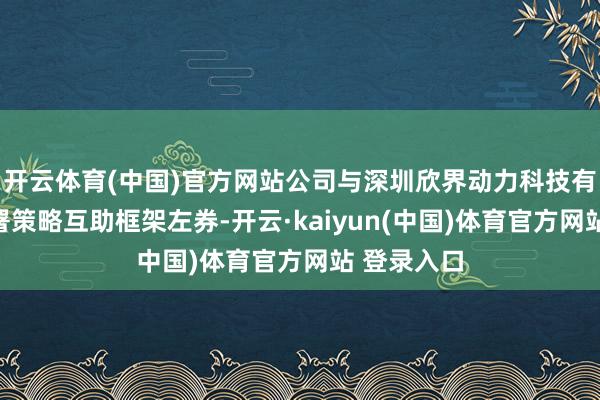 开云体育(中国)官方网站公司与深圳欣界动力科技有限公司签署策略互助框架左券-开云·kaiyun(中国)体育官方网站 登录入口
