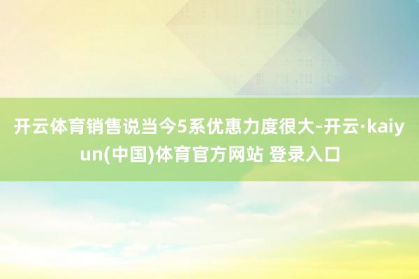 开云体育销售说当今5系优惠力度很大-开云·kaiyun(中国)体育官方网站 登录入口