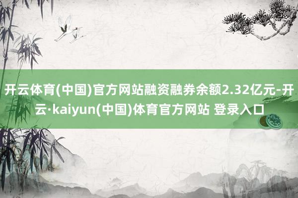开云体育(中国)官方网站融资融券余额2.32亿元-开云·kaiyun(中国)体育官方网站 登录入口