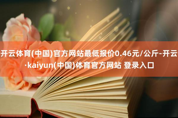 开云体育(中国)官方网站最低报价0.46元/公斤-开云·kaiyun(中国)体育官方网站 登录入口