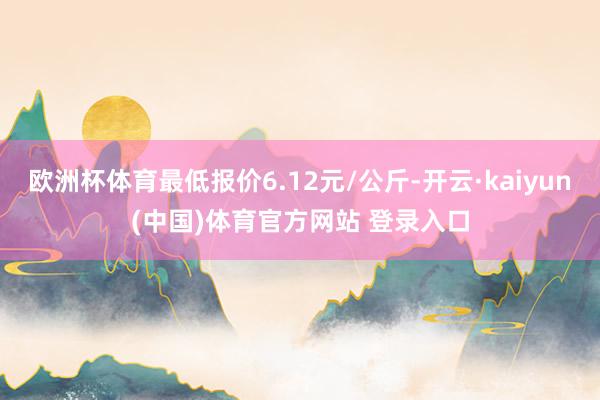 欧洲杯体育最低报价6.12元/公斤-开云·kaiyun(中国)体育官方网站 登录入口