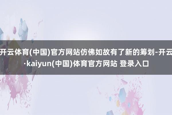 开云体育(中国)官方网站仿佛如故有了新的筹划-开云·kaiyun(中国)体育官方网站 登录入口